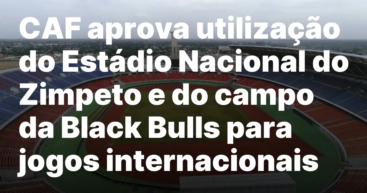 CAF aprova utilização do Estádio Nacional do Zimpeto e do campo da Black Bulls para jogos internacionais
