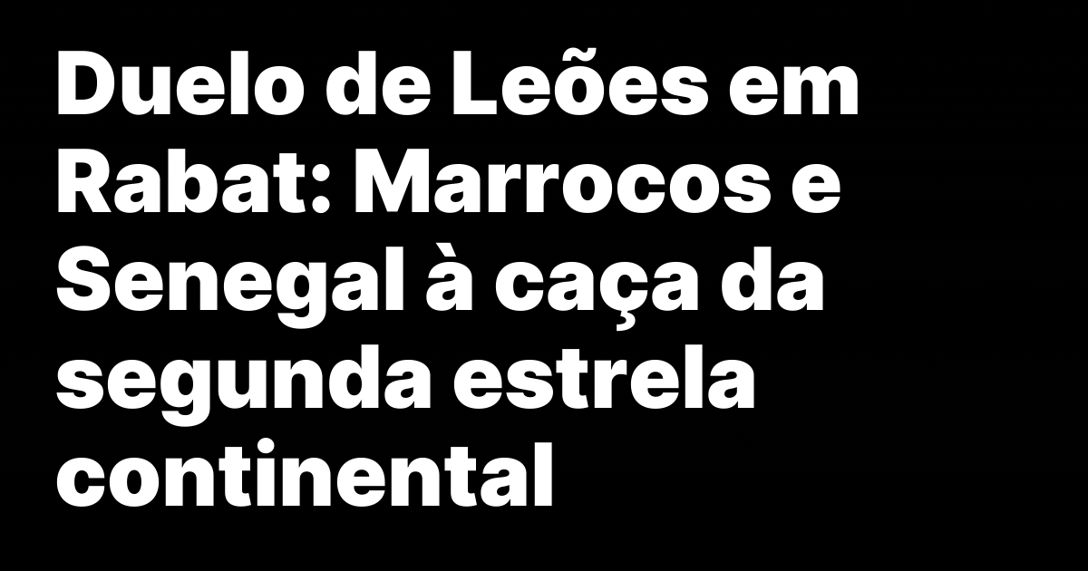 Duelo de Leões em Rabat: Marrocos e Senegal à caça da segunda estrela continental