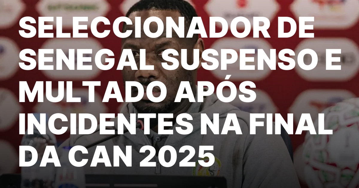 SELECCIONADOR DE SENEGAL SUSPENSO E MULTADO APÓS INCIDENTES NA FINAL DA CAN 2025